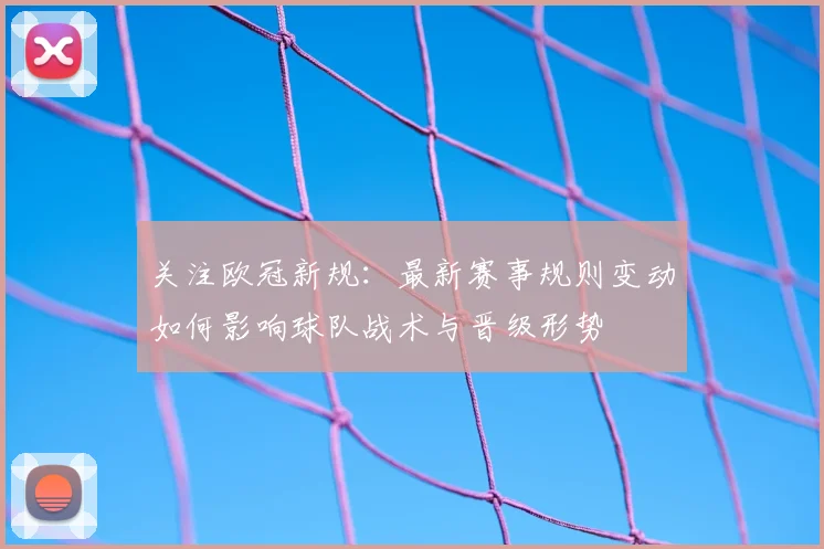 关注欧冠新规：最新赛事规则变动如何影响球队战术与晋级形势