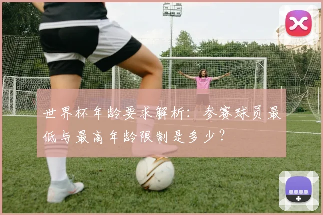 世界杯年龄要求解析：参赛球员最低与最高年龄限制是多少？