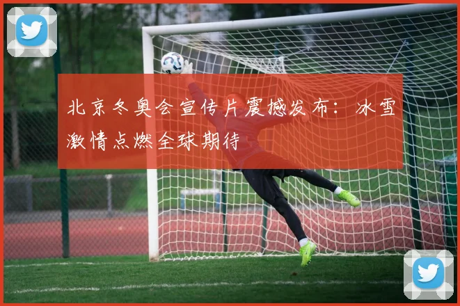 北京冬奥会宣传片震撼发布：冰雪激情点燃全球期待