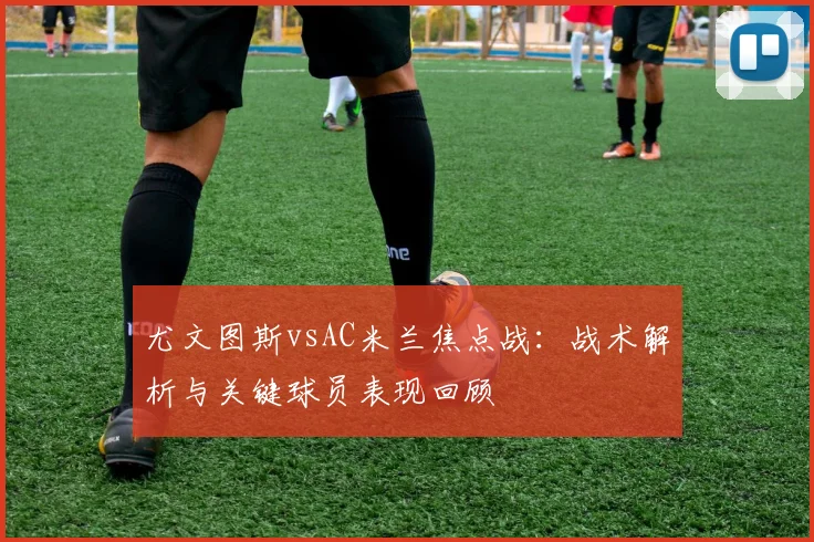 尤文图斯vsAC米兰焦点战：战术解析与关键球员表现回顾